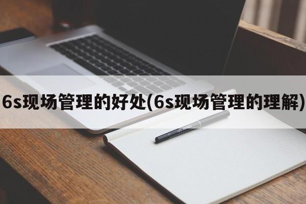 6s现场管理的好处(6s现场管理的理解)