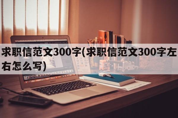 求职信范文300字(求职信范文300字左右怎么写)